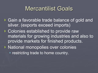 Mercantilist Goals Gain a favorable trade balance of gold and silver. (exports exceed imports) Colonies established to provide raw materials for growing industries and also to provide markets for finished products. National monopolies over colonies restricting trade to home country. 