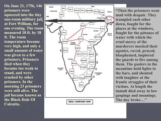 On June 21, 1756, 146 prisoners were squeezed into the tiny one-room military jail at Fort William, for one evening. The room measured 18 ft. by 18 ft. The room temperature became very high, and only a small amount of water was given to a few prisoners. Prisoners died when they became too weak to stand, and were crushed by other prisoners. In the morning 23 prisoners were still alive. The jail became known as the Black Hole Of Calcutta. “ Then the prisoners went mad with despair. They trampled each other down, fought for the places at the windows, fought for the pittance of water with which the cruel mercy of the murderers mocked their agonies, raved, prayed, blasphemed, implored the guards to fire among them. The gaolers in the meantime held lights to the bars, and shouted with laughter at the frantic struggles of their victims. At length the tumult died away in low gaspings and moanings. The day broke…” 