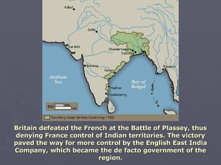 Britain defeated the French at the Battle of Plassey, thus denying France control of Indian territories. The victory paved the way for more control by the English East India Company, which became the de facto government of the region. 