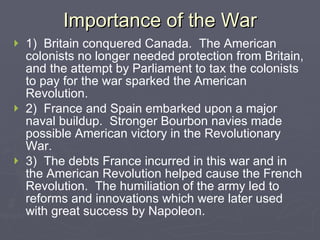 Importance of the War 1)  Britain conquered Canada.  The American colonists no longer needed protection from Britain, and the attempt by Parliament to tax the colonists to pay for the war sparked the American Revolution.   2)  France and Spain embarked upon a major naval buildup.  Stronger Bourbon navies made possible American victory in the Revolutionary War.   3)  The debts France incurred in this war and in the American Revolution helped cause the French Revolution.  The humiliation of the army led to reforms and innovations which were later used with great success by Napoleon.   