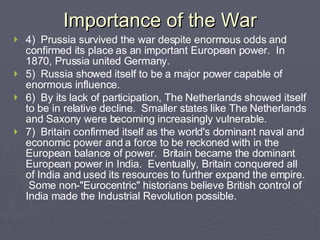 Importance of the War 4)  Prussia survived the war despite enormous odds and confirmed its place as an important European power.  In 1870, Prussia united Germany.   5)  Russia showed itself to be a major power capable of enormous influence.   6)  By its lack of participation, The Netherlands showed itself to be in relative decline.  Smaller states like The Netherlands and Saxony were becoming increasingly vulnerable.     7)  Britain confirmed itself as the world's dominant naval and economic power and a force to be reckoned with in the European balance of power.  Britain became the dominant European power in India.  Eventually, Britain conquered all of India and used its resources to further expand the empire.  Some non-"Eurocentric" historians believe British control of India made the Industrial Revolution possible.   