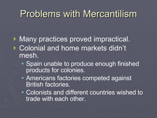 Problems with Mercantilism Many practices proved impractical. Colonial and home markets didn’t mesh. Spain unable to produce enough finished products for colonies. Americans factories competed against British factories. Colonists and different countries wished to trade with each other. 
