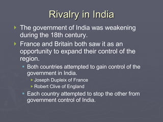 Rivalry in India The government of India was weakening during the 18th century. France and Britain both saw it as an opportunity to expand their control of the region. Both countries attempted to gain control of the government in India. Joseph Dupleix of France Robert Clive of England Each country attempted to stop the other from government control of India. 