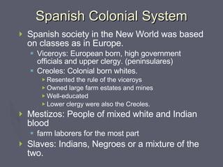 Spanish Colonial System Spanish society in the New World was based on classes as in Europe. Viceroys: European born, high government officials and upper clergy. (peninsulares) Creoles: Colonial born whites. Resented the rule of the viceroys Owned large farm estates and mines Well-educated Lower clergy were also the Creoles. Mestizos: People of mixed white and Indian blood farm laborers for the most part Slaves: Indians, Negroes or a mixture of the two. 