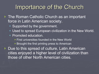 Importance of the Church The Roman Catholic Church as an important force in Latin American society. Supported by the government. Used to spread European civilization in the New World. Promoted education. First universities founded in the New World Brought the first printing press to American Due to this spread of culture, Latin American cities enjoyed a higher level of civilization than those of other North American cities. 