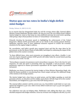 Status quo on tax rates in India's high-deficit
mini-budget
Monday, February 16, 2009 (21:01:42)

In an exercise that has disappointed India Inc and the average citizen alike, External Affairs
Minister Pranab Mukherjee Monday tabled a Rs 953,231-crore (Rs 9.53 trillion/$190.6 billion)
interim budget for 2009-10 that keeps tax rates unaltered and steps up social sector spending,
while giving a skip to fiscal prudence in times of quot;extraordinaryquot; circumstances.

Primarily devoting his 69-minute speech to highlighting the achievements of the United
Progressive Alliance (UPA) government with an eye clearly to the ensuing general elections,
Mukherjee expressly chose to leave additional measures required to counter the economic
slowdown for the regular budget to address.

He, nevertheless, said India's growth story remained intact and that the steps taken by his
government, as also the Reserve Bank of India (RBI), had helped in cushioning the impact of the
global crisis on the country's economy.

quot;In these difficult times, when most economies are struggling to stay afloat, a healthy 7.1 per
cent rate of gross domestic product (GDP) growth still makes India the second fastest growing
economy in the world,quot; he said.

quot;Extraordinary economic circumstances merit extraordinary measures. Now is the time for such
measures,quot; he said, but stuck to presenting what was essentially a vote-on-account, seeking
parliament's approval to finance government expenditure till the regular budget is presented
and passed.

Mukherjee was chosen to present the interim budget as Prime Minister Manmohan Singh, who
holds the finance portfolio, is convalescing from a heart surgery and gave the additional charge
of the ministry to his foreign minister.

The interim budget had a clear focus on social sectors, and the higher spending on rural job
guarantee scheme, on education and the midday meal scheme will take huge toll on the country'
fiscal deficit, now budgeted at 5.5 per cent of the GDP during 2009-10.

The external affairs minister said the current year, too, fiscal deficit would climb to 6 per cent,
against the budgeted 2.5 per cent, while revenue deficit would move up to 4.4 per cent against 1
per cent, he said.

Tax collections were also not helping either, Mukherjeee said, adding that there was a sharp
shortfall compared with budget estimates. Gross tax revenues were budgeted at Rs 687,715 crore
 