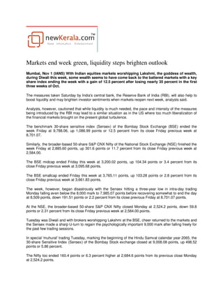 Markets end week green, liquidity steps brighten outlook
Mumbai, Nov 1 (IANS) With Indian equities markets worshipping Lakshmi, the goddess of wealth,
during Diwali this week, some wealth seems to have come back to the battered markets with a key
share index ending the week with a gain of 12.5 percent after losing nearly 35 percent in the first
three weeks of Oct.

The measures taken Saturday by India's central bank, the Reserve Bank of India (RBI), will also help to
boost liquidity and may brighten investor sentiments when markets reopen next week, analysts said.

Analysts, however, cautioned that while liquidity is much needed, the pace and intensity of the measures
being introduced by the RBI may lead to a similar situation as in the US where too much liberalization of
the financial markets brought on the present global turbulence.

The benchmark 30-share sensitive index (Sensex) of the Bombay Stock Exchange (BSE) ended the
week Friday at 9,788.06, up 1,086.99 points or 12.5 percent from its close Friday previous week at
8,701.07.

Similarly, the broader-based 50-share S&P CNX Nifty of the National Stock Exchange (NSE) finished the
week Friday at 2,885.60 points, up 301.6 points or 11.7 percent from its close Friday previous week at
2,584.00.

The BSE midcap ended Friday this week at 3,200.02 points, up 104.34 points or 3.4 percent from its
close Friday previous week at 3,095.68 points.

The BSE smallcap ended Friday this week at 3,765.11 points, up 103.28 points or 2.8 percent from its
close Friday previous week at 3,661.83 points.

The week, however, began disastrously with the Sensex hitting a three-year low in intra-day trading
Monday falling even below the 8,000 mark to 7,985.07 points before recovering somewhat to end the day
at 8,509 points, down 191.51 points or 2.2 percent from its close previous Friday at 8,701.07 points.

At the NSE, the broader-based 50-share S&P CNX Nifty closed Monday at 2,524.2 points, down 59.8
points or 2.31 percent from its close Friday previous week at 2,584.00 points.

Tuesday was Diwali and with brokers worshipping Lakshmi at the BSE, cheer returned to the markets and
the Sensex made a sharp U-turn to regain the psychologically important 9,000 mark after falling freely for
the past few trading sessions.

In special 'muhurat' trading Tuesday, marking the beginning of the Hindu Samvat calendar year 2065, the
30-share Sensitive Index (Sensex) of the Bombay Stock exchange closed at 9,008.08 points, up 498.52
points or 5.86 percent.

The Nifty too ended 160.4 points or 6.3 percent higher at 2,684.6 points from its previous close Monday
at 2,524.2 points.
 