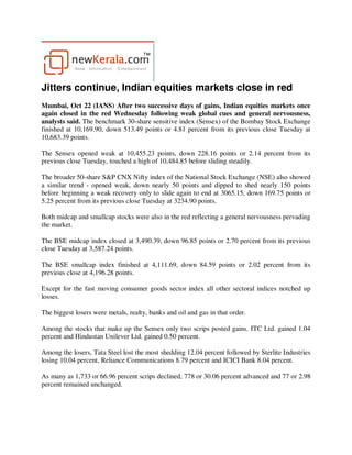 Jitters continue, Indian equities markets close in red
Mumbai, Oct 22 (IANS) After two successive days of gains, Indian equities markets once
again closed in the red Wednesday following weak global cues and general nervousness,
analysts said. The benchmark 30-share sensitive index (Sensex) of the Bombay Stock Exchange
finished at 10,169.90, down 513.49 points or 4.81 percent from its previous close Tuesday at
10,683.39 points.

The Sensex opened weak at 10,455.23 points, down 228.16 points or 2.14 percent from its
previous close Tuesday, touched a high of 10,484.85 before sliding steadily.

The broader 50-share S&P CNX Nifty index of the National Stock Exchange (NSE) also showed
a similar trend - opened weak, down nearly 50 points and dipped to shed nearly 150 points
before beginning a weak recovery only to slide again to end at 3065.15, down 169.75 points or
5.25 percent from its previous close Tuesday at 3234.90 points.

Both midcap and smallcap stocks were also in the red reflecting a general nervousness pervading
the market.

The BSE midcap index closed at 3,490.39, down 96.85 points or 2.70 percent from its previous
close Tuesday at 3,587.24 points.

The BSE smallcap index finished at 4,111.69, down 84.59 points or 2.02 percent from its
previous close at 4,196.28 points.

Except for the fast moving consumer goods sector index all other sectoral indices notched up
losses.

The biggest losers were metals, realty, banks and oil and gas in that order.

Among the stocks that make up the Sensex only two scrips posted gains. ITC Ltd. gained 1.04
percent and Hindustan Unilever Ltd. gained 0.50 percent.

Among the losers, Tata Steel lost the most shedding 12.04 percent followed by Sterlite Industries
losing 10.04 percent, Reliance Communications 8.79 percent and ICICI Bank 8.04 percent.

As many as 1,733 or 66.96 percent scrips declined, 778 or 30.06 percent advanced and 77 or 2.98
percent remained unchanged.
 