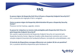 FAQ
Eu posso migrar do Kaspersky Anti-Virus 6.0 para o Kaspersky Endpoint Security 8.0 ?
Sim, o processo de migração é fácil e amigável.

Como eu posso migrar do Kaspersky Administration Kit para o Kaspersky Security
Center?
Processo normal: backup, upgrade, restore.

Eu posso ter máquinas na mesma rede protegidas pelo Kaspersky Anti-Virus 6 e
pelo Kaspersky Endpoint Security 8?
Sim, porém o gerenciamento do Kaspersky Endpoint Security só é possível pelo
Kaspersky Security Center. Algumas funções estão disponíveis somente com a nova
solução endpoint (inventário de hardware/software, correção de vulnerabilidades, etc)

O Controle de Dispositivos consegue diferenciar um modem 3G de um pendrive?
Sim, o produto identifica dispositivos pelo Hardware ID.
 