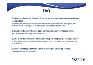 FAQ
O Kaspersky Endpoint Security 8 vai varrer automaticamente os pendrives
conectados?
A varredura de dispositivo de amarzenamento móvel está desligada por
padrão. É possível ajustar as configurações correspondentes.

O Kaspersky Security Center pode ser instalado em servidores Linux?
Não, somente em máquinas Windows.

Qual é o limite de clientes administrados pelo Kaspersky Security Center?
Utilizando a funcionalidade de hierarquia de servidores, teoricamente não
existe limite.

Quantos clientes podem ser administrador por um único servidor?
25.000 clientes por servidor.
 
