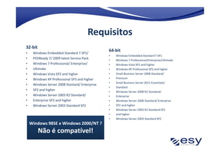 Requisitos
32-bit
                                                64-bit
•    Windows Embedded Standard 7 SP1/
                                                •   Windows Embedded Standard 7 SP1
•    POSReady 7/ 2009 latest Service Pack       •   Windows 7 Professional/Enterprise/Ultimate
•    Windows 7 Professional/ Enterprise/        •   Windows Vista SP2 and higher
•    Ultimate                                   •   Windows XP Professional SP2 and higher
•    Windows Vista SP2 and higher               •   Small Business Server 2008 Standard/
•    Windows XP Professional SP3 and higher     •   Premium
                                                •   Small Business Server 2011 Essentials/
•    Windows Server 2008 Stantard/ Enterprise
                                                •   Standard
•    SP2 and higher                             •   Windows Server 2008 R2 Standard/
•    Windows Server 2003 R2 Standard/           •   Enterprise
•    Enterprise SP2 and higher                  •   Windows Server 2008 Standard/ Enterprise
•    Windows Server 2003 Standard SP2           •   SP2 and higher
                                                •   Windows Server 2003 R2 Standard SP2
                                                •   and higher
                                                •   Windows Server 2003 Standard SP2
    Windows 98SE e Windows 2000/NT ?
         Não é compatível!
 