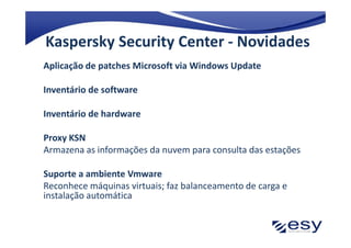 Kaspersky Security Center - Novidades
Aplicação de patches Microsoft via Windows Update

Inventário de software

Inventário de hardware

Proxy KSN
Armazena as informações da nuvem para consulta das estações

Suporte a ambiente Vmware
Reconhece máquinas virtuais; faz balanceamento de carga e
instalação automática
 
