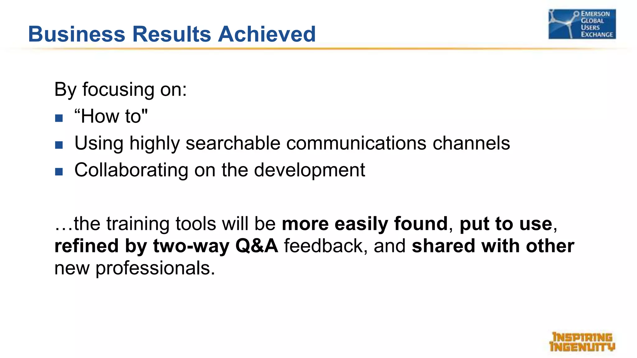 Business Results Achieved
By focusing on:
 “How to"
 Using highly searchable communications channels
 Collaborating on the development
…the training tools will be more easily found, put to use,
refined by two-way Q&A feedback, and shared with other
new professionals.
 