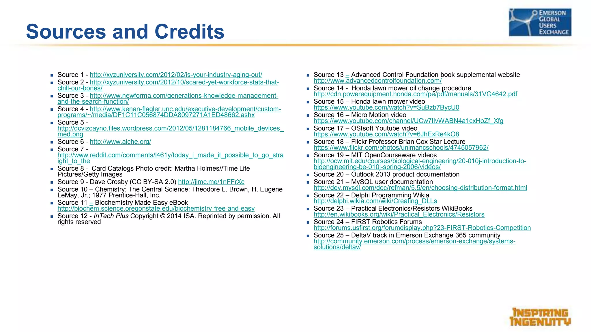Sources and Credits
 Source 1 - http://xyzuniversity.com/2012/02/is-your-industry-aging-out/
 Source 2 - http://xyzuniversity.com/2012/10/scared-yet-workforce-stats-that-
chill-our-bones/
 Source 3 - http://www.newforma.com/generations-knowledge-management-
and-the-search-function/
 Source 4 - http://www.kenan-flagler.unc.edu/executive-development/custom-
programs/~/media/DF1C11C056874DDA8097271A1ED48662.ashx
 Source 5 -
http://dcvizcayno.files.wordpress.com/2012/05/1281184766_mobile_devices_
med.png
 Source 6 - http://www.aiche.org/
 Source 7 -
http://www.reddit.com/comments/l461y/today_i_made_it_possible_to_go_stra
ight_to_the
 Source 8 - Card Catalogs Photo credit: Martha Holmes//Time Life
Pictures/Getty Images
 Source 9 - Dave Crosby (CC BY-SA 2.0) http://jimc.me/1nFFrXc
 Source 10 – Chemistry: The Central Science: Theodore L. Brown, H. Eugene
LeMay, Jr.; 1977 Prentice-Hall, Inc.
 Source 11 – Biochemistry Made Easy eBook
http://biochem.science.oregonstate.edu/biochemistry-free-and-easy
 Source 12 - InTech Plus Copyright © 2014 ISA. Reprinted by permission. All
rights reserved
 Source 13 – Advanced Control Foundation book supplemental website
http://www.advancedcontrolfoundation.com/
 Source 14 - Honda lawn mower oil change procedure
http://cdn.powerequipment.honda.com/pe/pdf/manuals/31VG4642.pdf
 Source 15 – Honda lawn mower video
https://www.youtube.com/watch?v=SuBzb7BycU0
 Source 16 – Micro Motion video
https://www.youtube.com/channel/UCw7IlvWABN4a1cxHoZf_Xfg
 Source 17 – OSIsoft Youtube video
https://www.youtube.com/watch?v=6JhExRe4kO8
 Source 18 – Flickr Professor Brian Cox Star Lecture
https://www.flickr.com/photos/unimancschools/4745057962/
 Source 19 – MIT OpenCourseware videos
http://ocw.mit.edu/courses/biological-engineering/20-010j-introduction-to-
bioengineering-be-010j-spring-2006/videos/
 Source 20 – Outlook 2013 product documentation
 Source 21 – MySQL user documentation
http://dev.mysql.com/doc/refman/5.5/en/choosing-distribution-format.html
 Source 22 – Delphi Programming Wikia
http://delphi.wikia.com/wiki/Creating_DLLs
 Source 23 – Practical Electronics/Resistors WikiBooks
http://en.wikibooks.org/wiki/Practical_Electronics/Resistors
 Source 24 – FIRST Robotics Forums
http://forums.usfirst.org/forumdisplay.php?23-FIRST-Robotics-Competition
 Source 25 – DeltaV track in Emerson Exchange 365 community
http://community.emerson.com/process/emerson-exchange/systems-
solutions/deltav/
 