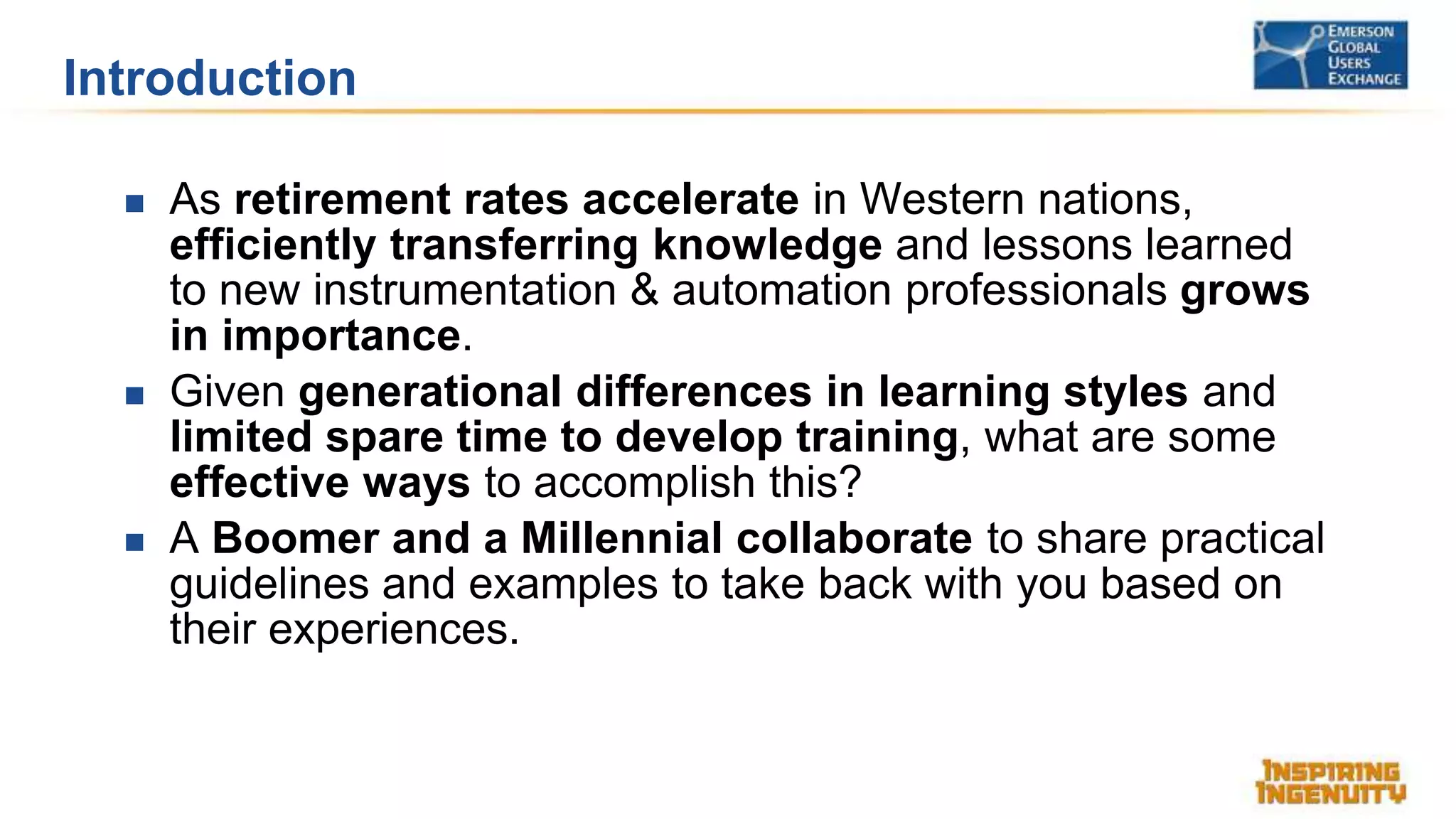 Introduction
 As retirement rates accelerate in Western nations,
efficiently transferring knowledge and lessons learned
to new instrumentation & automation professionals grows
in importance.
 Given generational differences in learning styles and
limited spare time to develop training, what are some
effective ways to accomplish this?
 A Boomer and a Millennial collaborate to share practical
guidelines and examples to take back with you based on
their experiences.
 