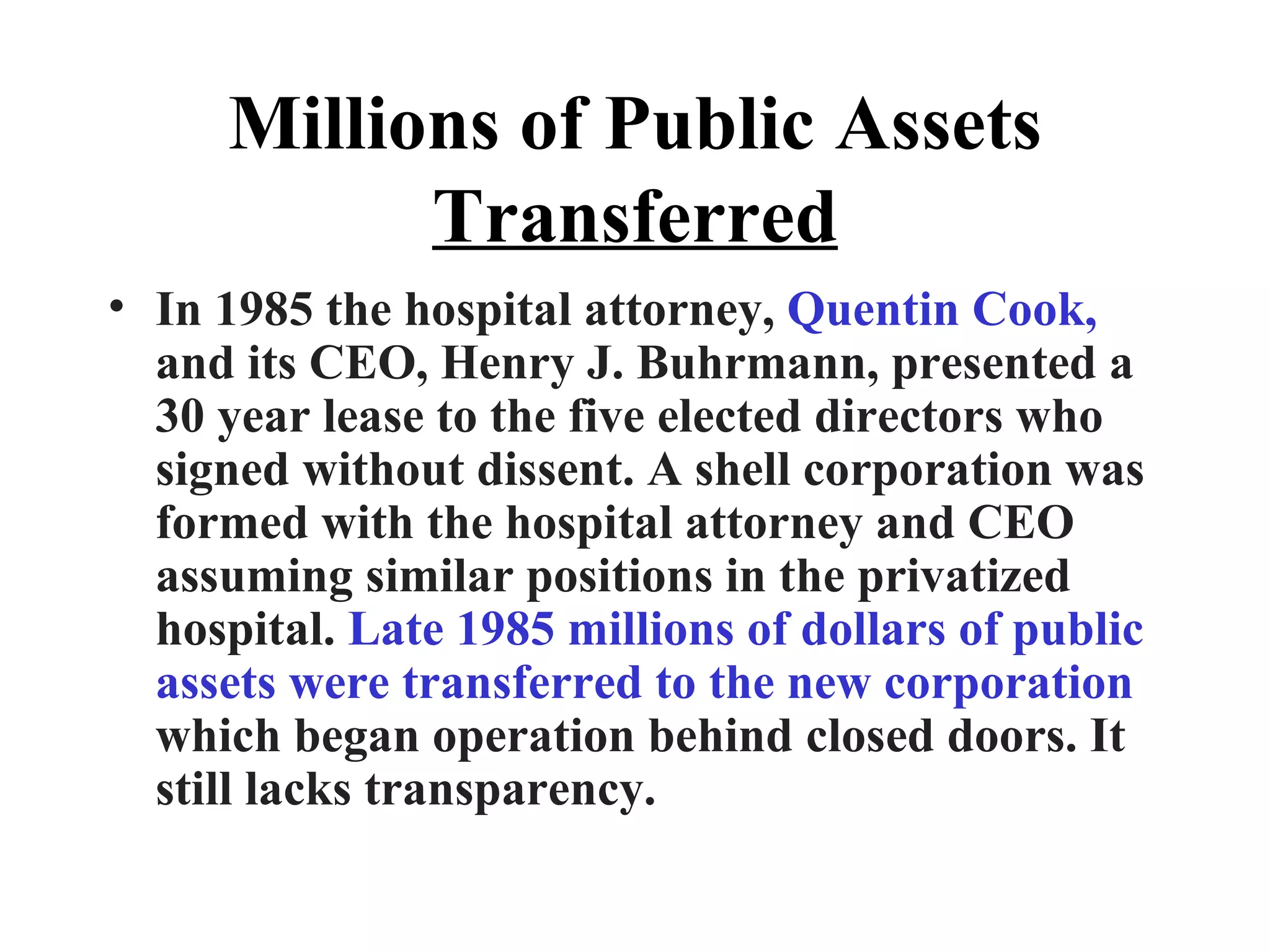 Millions of Public Assets  Transferred In 1985 the hospital attorney,  Quentin Cook,  and its CEO, Henry J. Buhrmann, presented a 30 year lease to the five elected directors who signed without dissent. A shell corporation was formed with the hospital attorney and CEO assuming similar positions in the privatized hospital.  Late 1985 millions of dollars of public assets were transferred to the new corporation  which began operation behind closed doors. It still lacks transparency. 