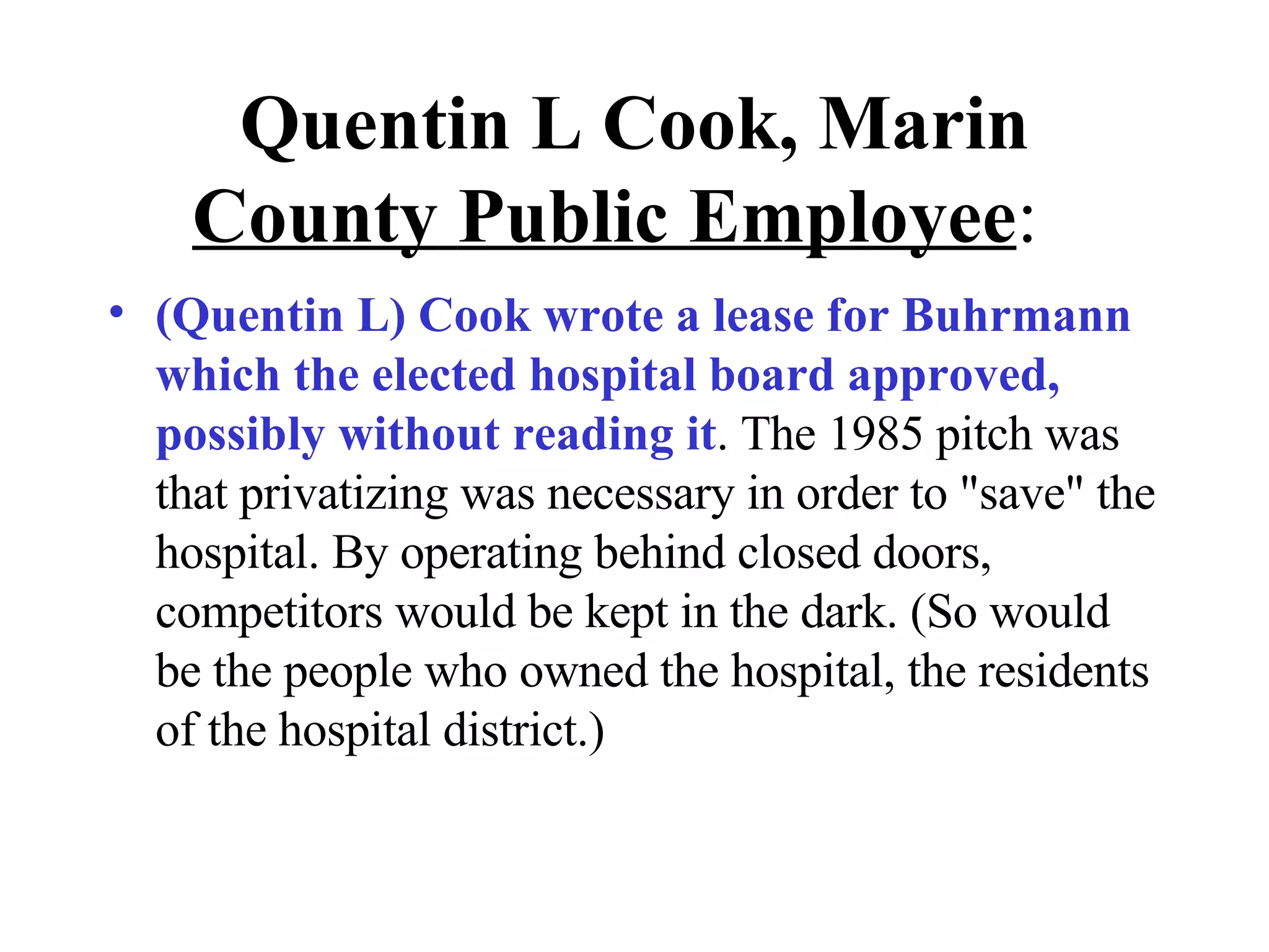 Quentin L Cook, Marin  County   Public Employee :  (Quentin L) Cook wrote a lease for Buhrmann which the elected hospital board approved, possibly without reading it . The 1985 pitch was that privatizing was necessary in order to &quot;save&quot; the hospital. By operating behind closed doors, competitors would be kept in the dark. (So would be the people who owned the hospital, the residents of the hospital district.) 