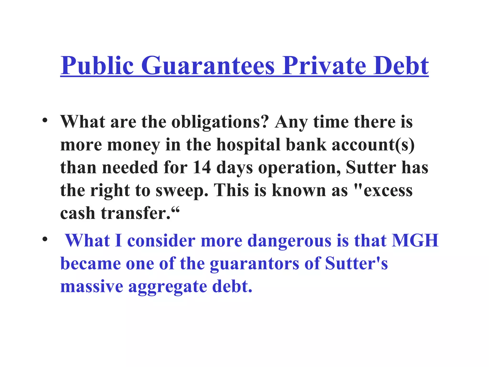 Public Guarantees Private Debt What are the obligations? Any time there is more money in the hospital bank account(s) than needed for 14 days operation, Sutter has the right to sweep. This is known as &quot;excess cash transfer.“ What I consider more dangerous is that MGH became one of the guarantors of Sutter's massive aggregate debt. 