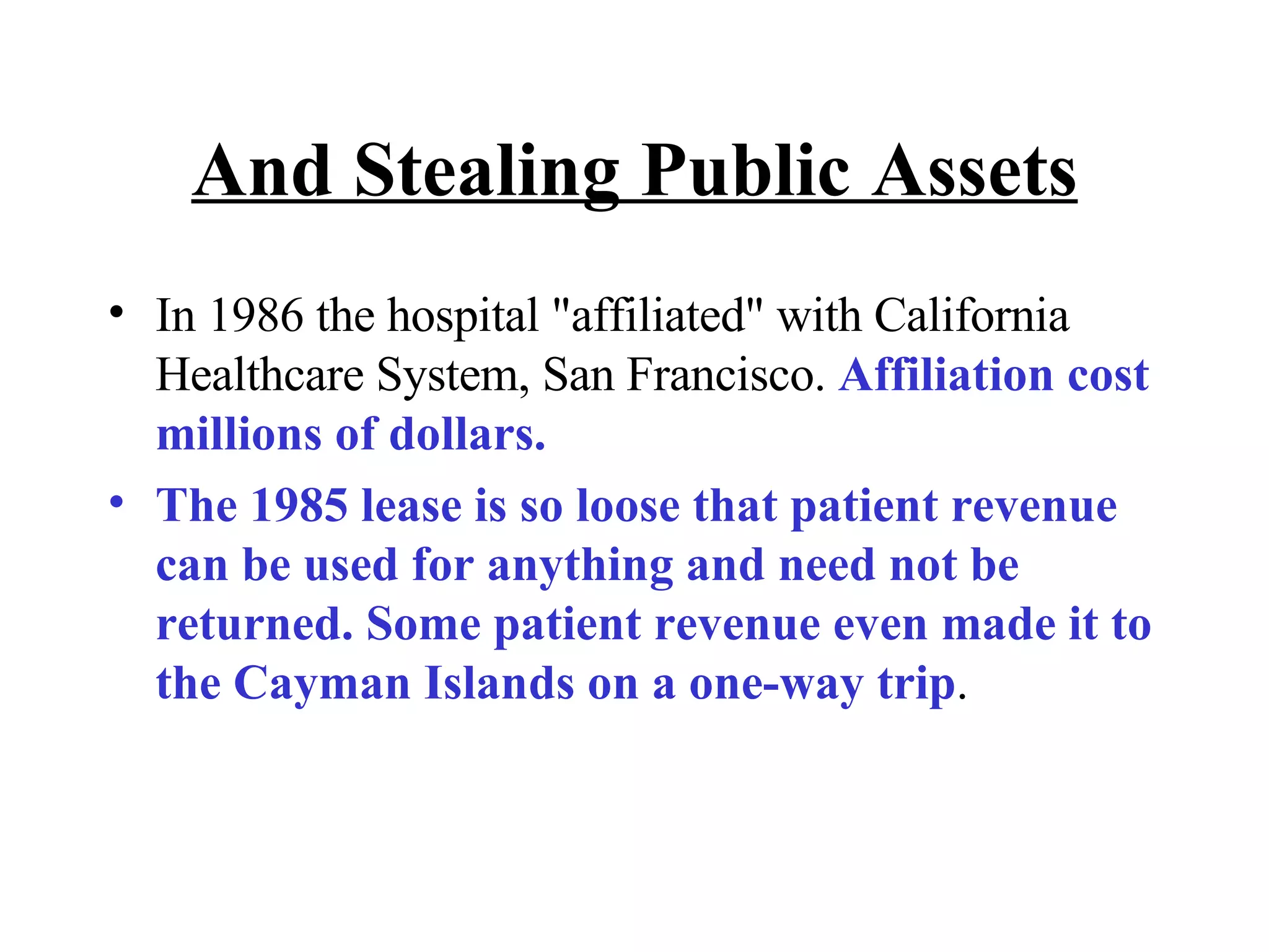 And Stealing Public Assets In 1986 the hospital &quot;affiliated&quot; with California Healthcare System, San Francisco.  Affiliation cost millions of dollars.  The 1985 lease is so loose that patient revenue can be used for anything and need not be returned. Some patient revenue even made it to the Cayman Islands on a one-way trip . 