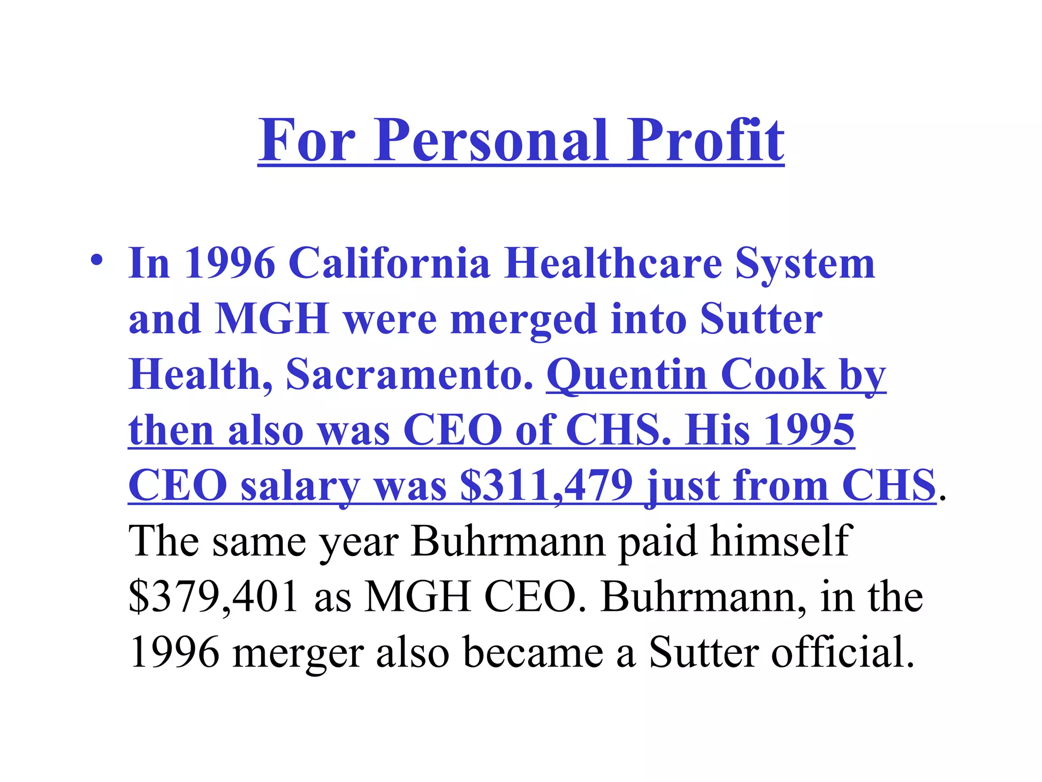 For Personal Profit In 1996 California Healthcare System and MGH were merged into Sutter Health, Sacramento.  Quentin Cook by then also was CEO of CHS. His 1995 CEO salary was $311,479 just from CHS . The same year Buhrmann paid himself $379,401 as MGH CEO. Buhrmann, in the 1996 merger also became a Sutter official. 
