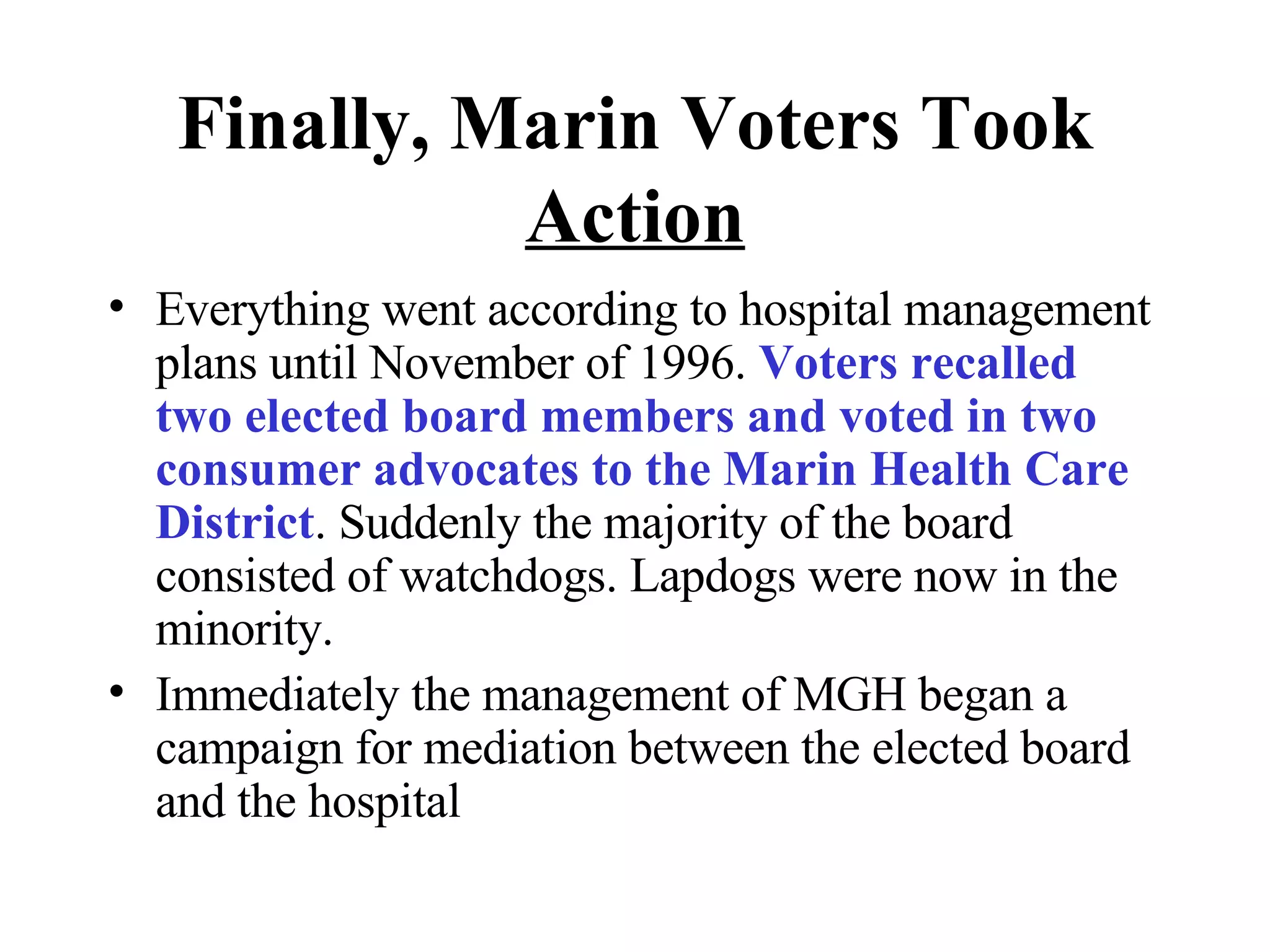 Finally, Marin Voters Took   Action Everything went according to hospital management plans until November of 1996.  Voters recalled two elected board members and voted in two consumer advocates to the Marin Health Care District . Suddenly the majority of the board consisted of watchdogs. Lapdogs were now in the minority.  Immediately the management of MGH began a campaign for mediation between the elected board and the hospital 