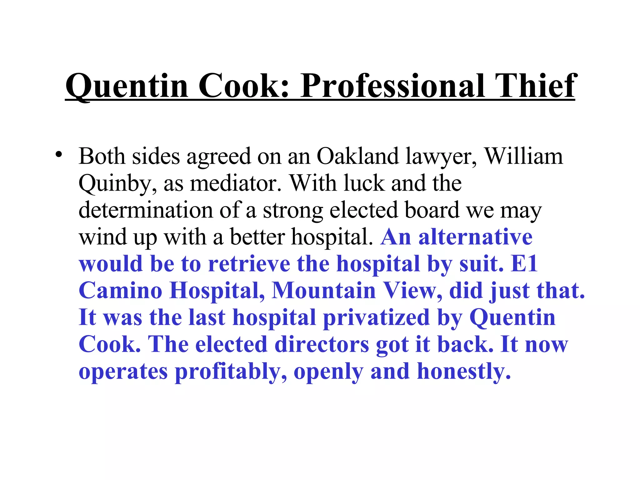 Quentin Cook: Professional Thief Both sides agreed on an Oakland lawyer, William Quinby, as mediator. With luck and the determination of a strong elected board we may wind up with a better hospital.  An alternative would be to retrieve the hospital by suit. E1 Camino Hospital, Mountain View, did just that. It was the last hospital privatized by Quentin Cook. The elected directors got it back. It now operates profitably, openly and honestly. 