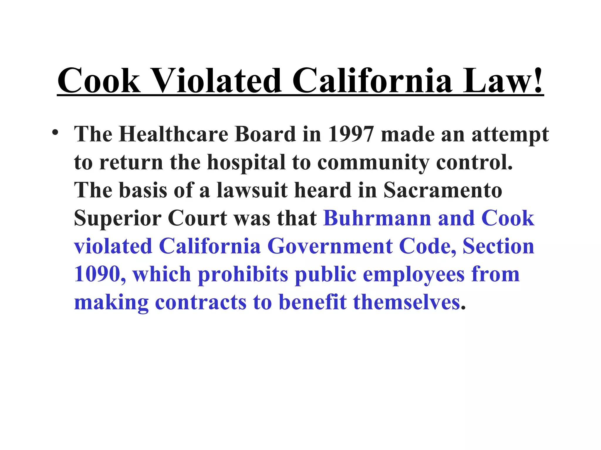 Cook Violated California Law! The Healthcare Board in 1997 made an attempt to return the hospital to community control. The basis of a lawsuit heard in Sacramento Superior Court was that  Buhrmann and Cook violated California Government Code, Section 1090, which prohibits public employees from making contracts to benefit themselves .  