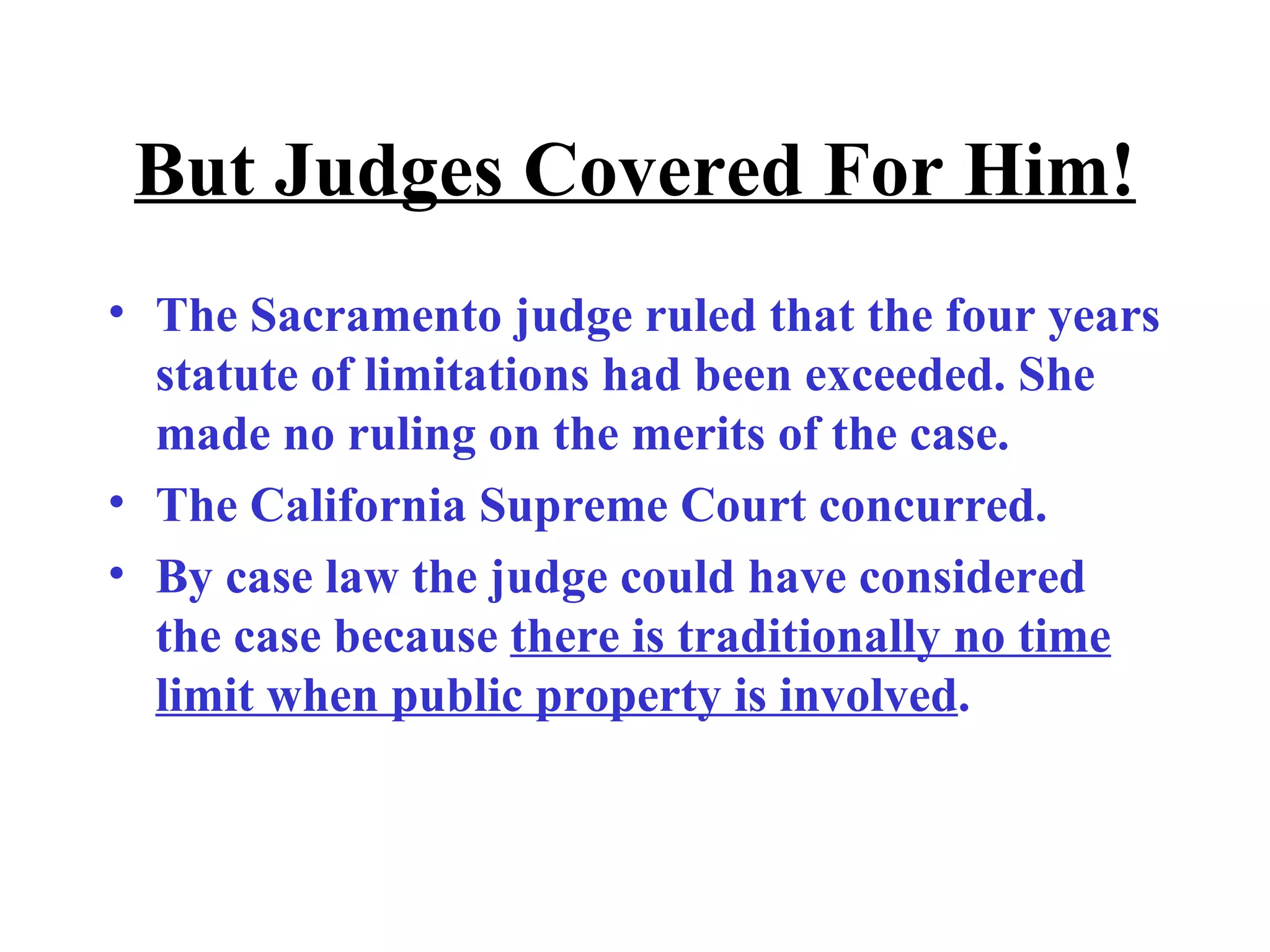 But Judges Covered For Him! The Sacramento judge ruled that the four years statute of limitations had been exceeded. She made no ruling on the merits of the case.  The California Supreme Court concurred.  By case law the judge could have considered the case because  there is traditionally no time limit when public property is involved . 