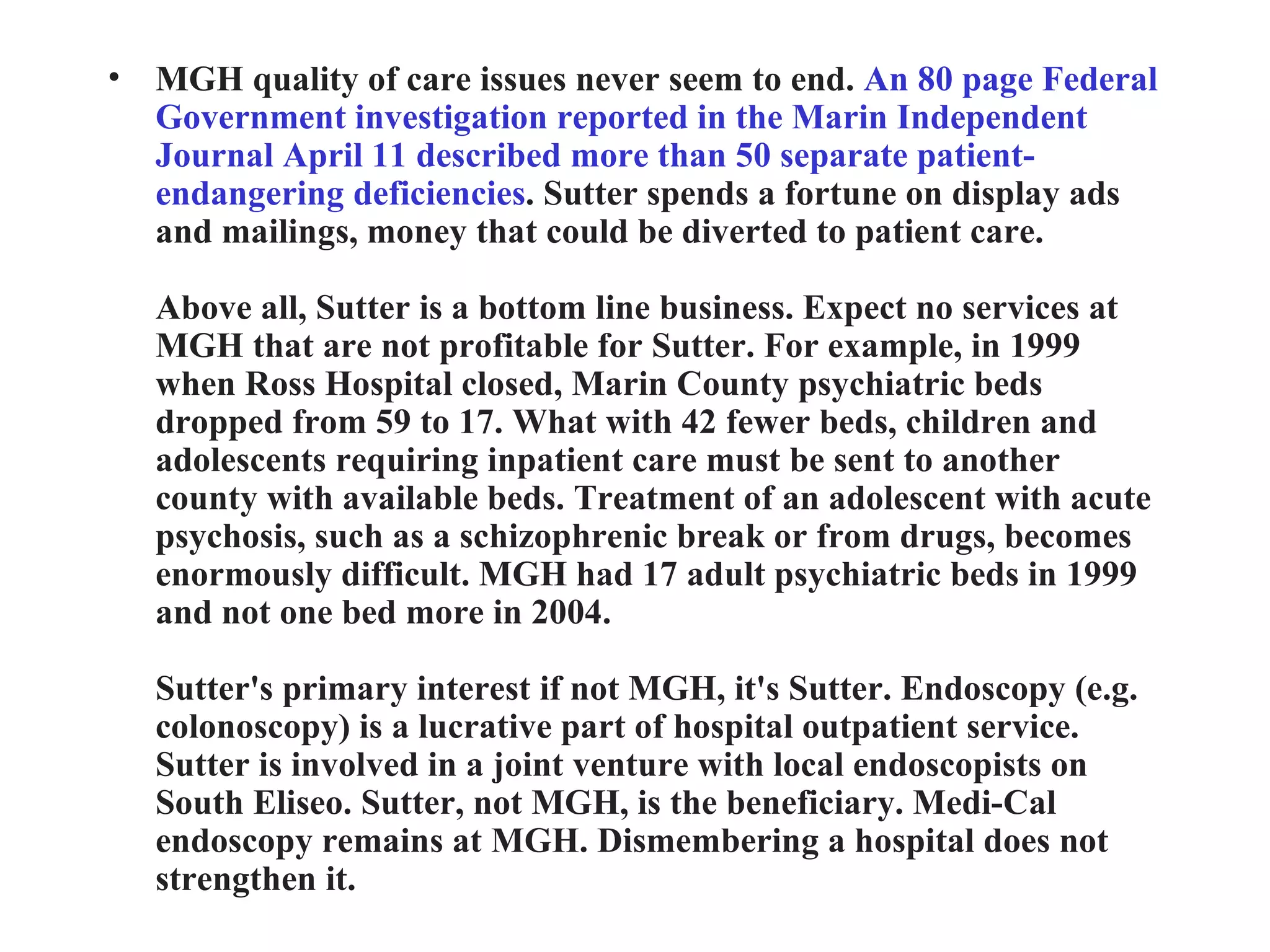 MGH quality of care issues never seem to end.  An 80 page Federal Government investigation reported in the Marin Independent Journal April 11 described more than 50 separate patient-endangering deficiencies . Sutter spends a fortune on display ads and mailings, money that could be diverted to patient care. Above all, Sutter is a bottom line business. Expect no services at MGH that are not profitable for Sutter. For example, in 1999 when Ross Hospital closed, Marin County psychiatric beds dropped from 59 to 17. What with 42 fewer beds, children and adolescents requiring inpatient care must be sent to another county with available beds. Treatment of an adolescent with acute psychosis, such as a schizophrenic break or from drugs, becomes enormously difficult. MGH had 17 adult psychiatric beds in 1999 and not one bed more in 2004. Sutter's primary interest if not MGH, it's Sutter. Endoscopy (e.g. colonoscopy) is a lucrative part of hospital outpatient service. Sutter is involved in a joint venture with local endoscopists on South Eliseo. Sutter, not MGH, is the beneficiary. Medi-Cal endoscopy remains at MGH. Dismembering a hospital does not strengthen it. 