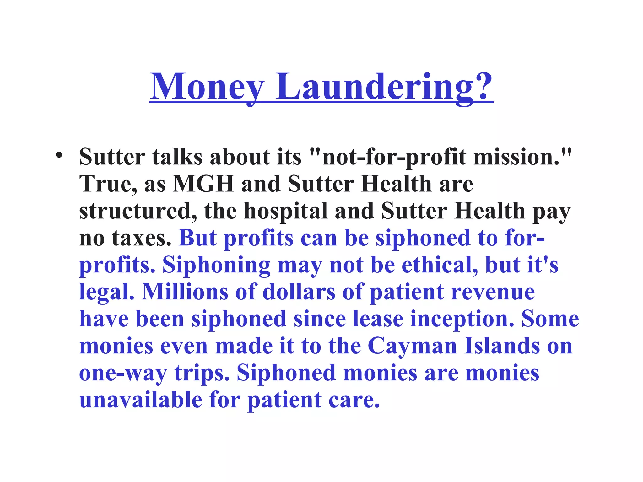Money Laundering? Sutter talks about its &quot;not-for-profit mission.&quot; True, as MGH and Sutter Health are structured, the hospital and Sutter Health pay no taxes.  But profits can be siphoned to for-profits. Siphoning may not be ethical, but it's legal. Millions of dollars of patient revenue have been siphoned since lease inception. Some monies even made it to the Cayman Islands on one-way trips. Siphoned monies are monies unavailable for patient care. 