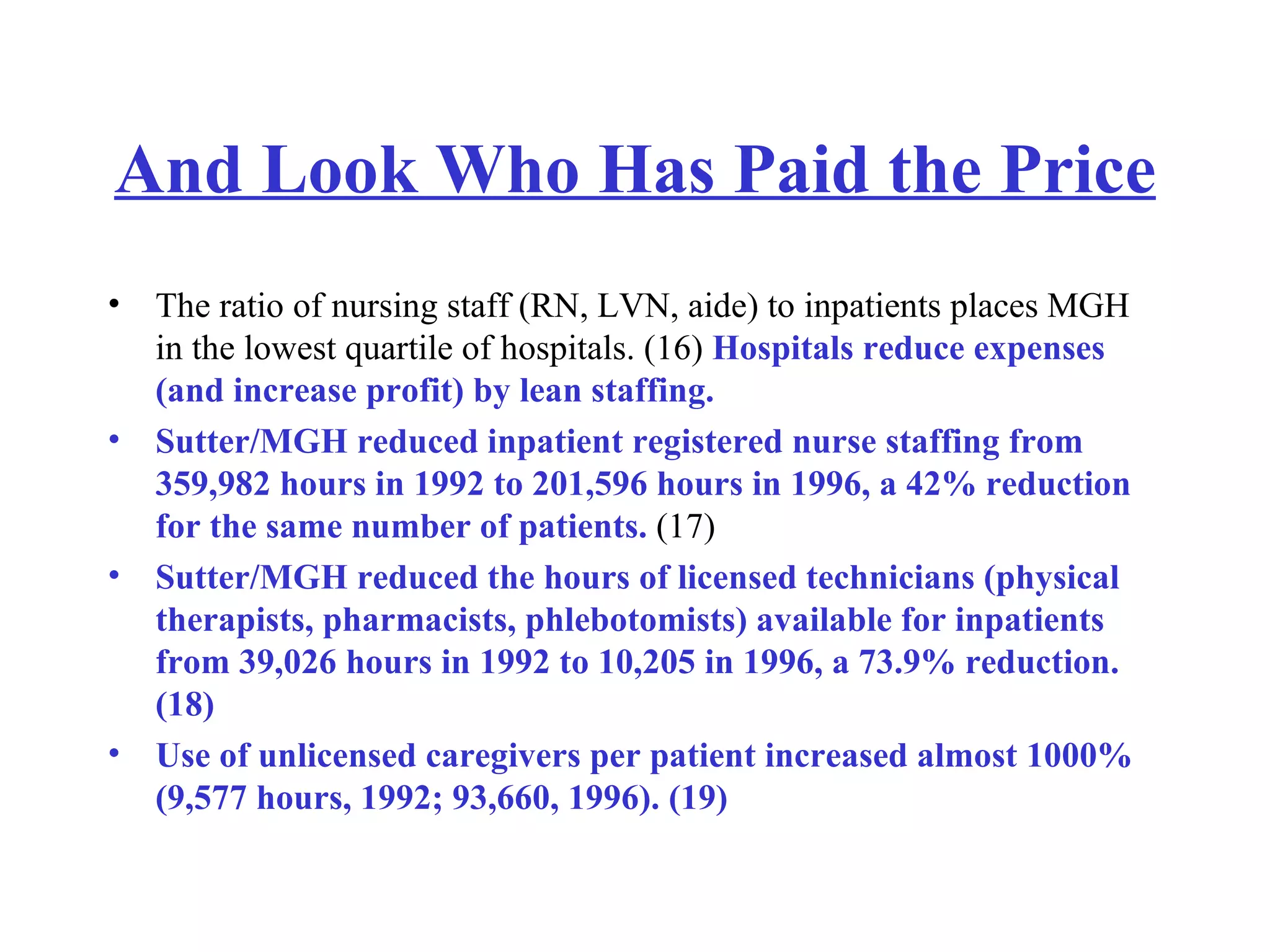 And Look Who Has Paid the Price The ratio of nursing staff (RN, LVN, aide) to inpatients places MGH in the lowest quartile of hospitals. (16)  Hospitals reduce expenses (and increase profit) by lean staffing.  Sutter/MGH reduced inpatient registered nurse staffing from 359,982 hours in 1992 to 201,596 hours in 1996, a 42% reduction for the same number of patients.  (17)  Sutter/MGH reduced the hours of licensed technicians (physical therapists, pharmacists, phlebotomists) available for inpatients from 39,026 hours in 1992 to 10,205 in 1996, a 73.9% reduction. (18)  Use of unlicensed caregivers per patient increased almost 1000% (9,577 hours, 1992; 93,660, 1996). (19)   