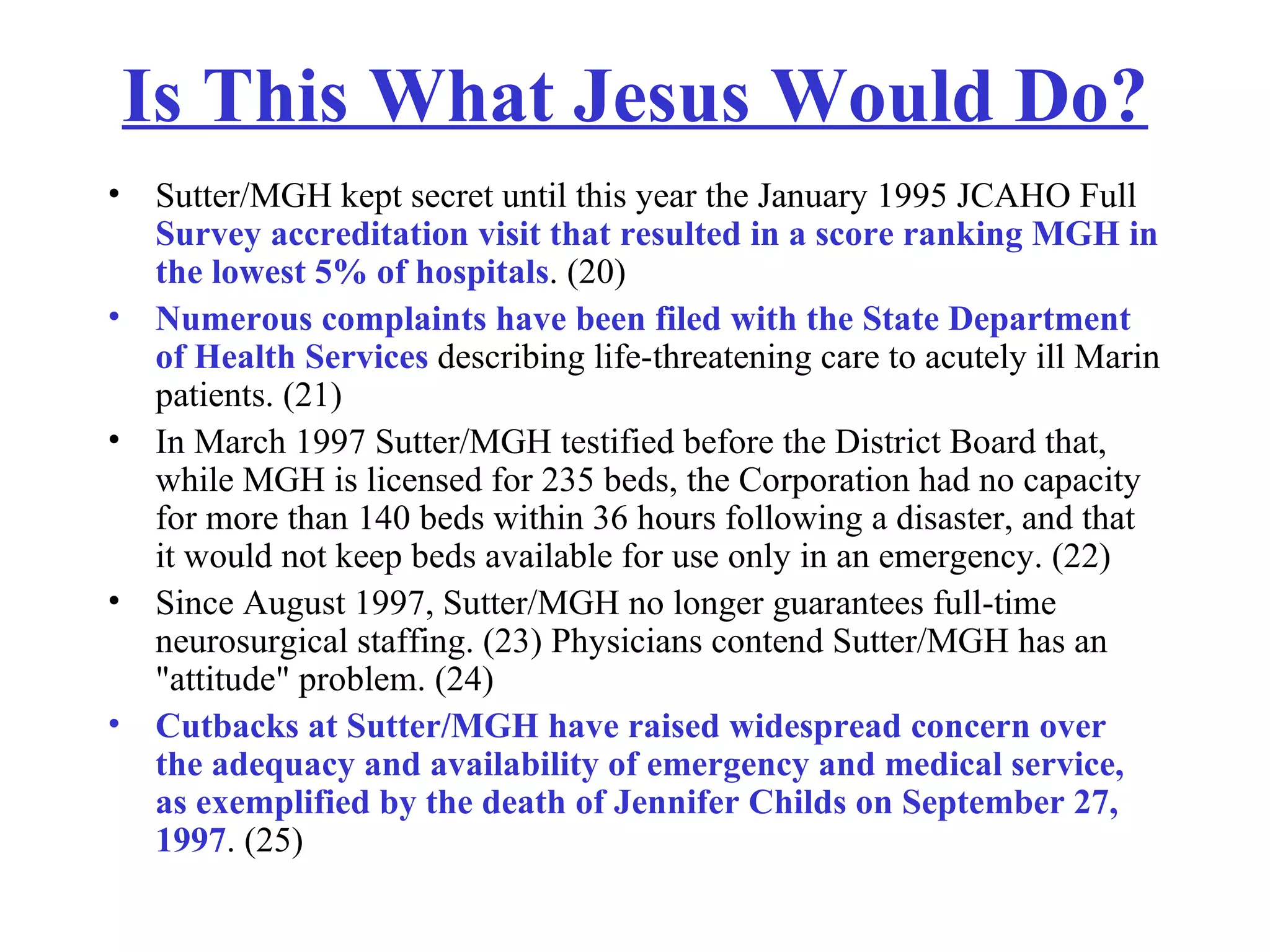 Is This What Jesus Would Do? Sutter/MGH kept secret until this year the January 1995 JCAHO Full  Survey accreditation visit that resulted in a score ranking MGH in the lowest 5% of hospitals . (20)  Numerous complaints have been filed with the State Department of Health Services  describing life-threatening care to acutely ill Marin patients. (21)  In March 1997 Sutter/MGH testified before the District Board that, while MGH is licensed for 235 beds, the Corporation had no capacity for more than 140 beds within 36 hours following a disaster, and that it would not keep beds available for use only in an emergency. (22)  Since August 1997, Sutter/MGH no longer guarantees full-time neurosurgical staffing. (23) Physicians contend Sutter/MGH has an &quot;attitude&quot; problem. (24) Cutbacks at Sutter/MGH have raised widespread concern over the adequacy and availability of emergency and medical service, as exemplified by the death of Jennifer Childs on September 27, 1997 . (25) 