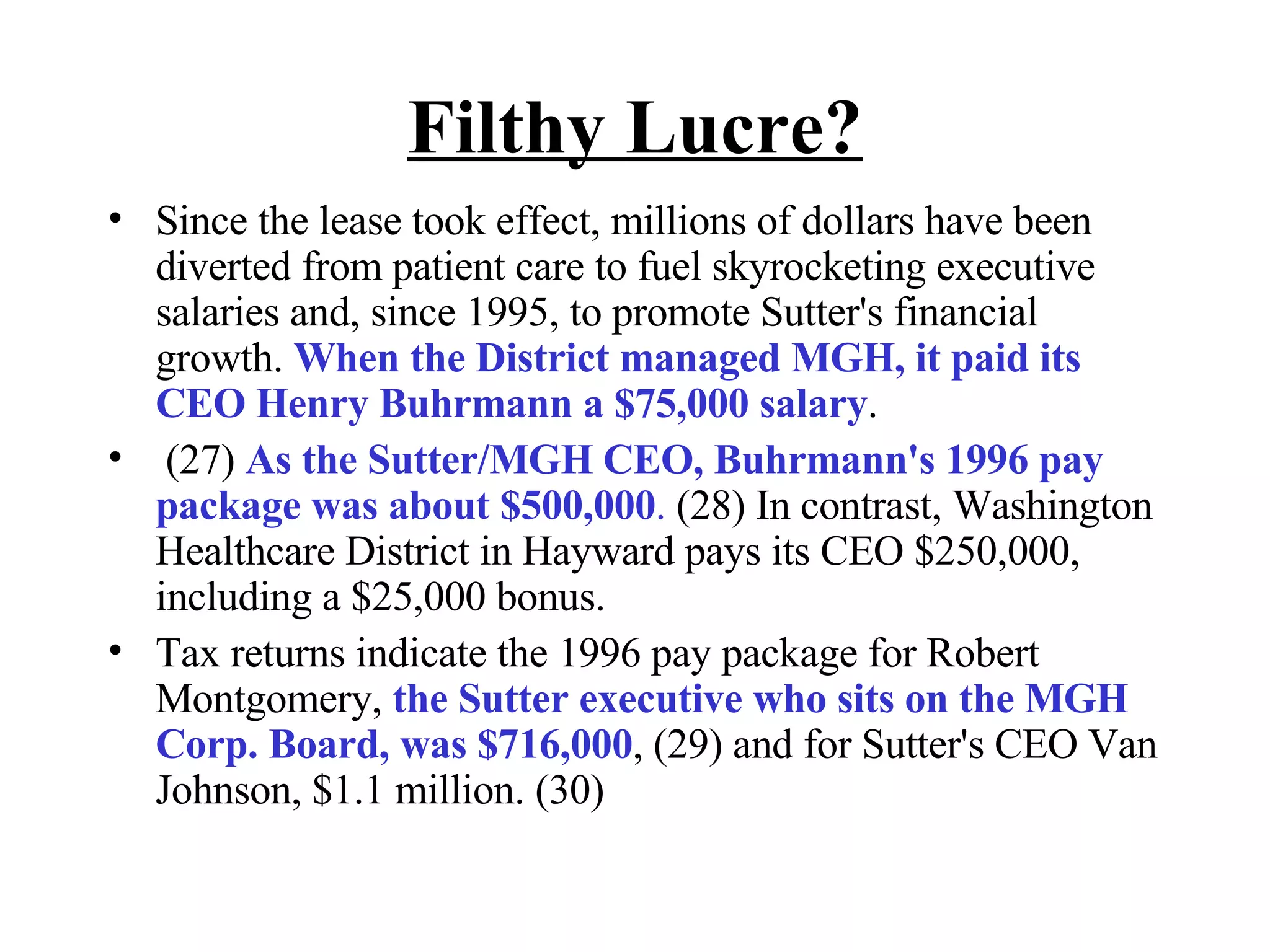 Filthy Lucre? Since the lease took effect, millions of dollars have been diverted from patient care to fuel skyrocketing executive salaries and, since 1995, to promote Sutter's financial growth.  When the District managed MGH, it paid its CEO Henry Buhrmann a $75,000 salary . (27)  As the Sutter/MGH CEO, Buhrmann's 1996 pay package was about $500,000 .  (28) In contrast, Washington Healthcare District in Hayward pays its CEO $250,000, including a $25,000 bonus.  Tax returns indicate the 1996 pay package for Robert Montgomery,  the Sutter executive who sits on the MGH Corp. Board, was $716,000 , (29) and for Sutter's CEO Van Johnson, $1.1 million. (30)  
