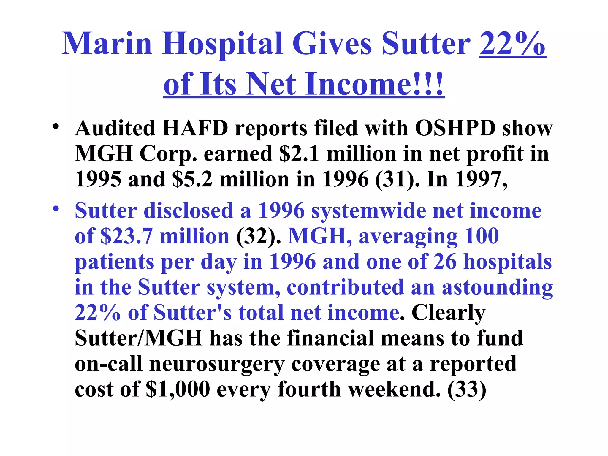 Marin Hospital Gives Sutter  22% of Its Net Income!!! Audited HAFD reports filed with OSHPD show MGH Corp. earned $2.1 million in net profit in 1995 and $5.2 million in 1996 (31). In 1997,  Sutter disclosed a 1996 systemwide net income of $23.7 million  (32).  MGH, averaging 100 patients per day in 1996 and one of 26 hospitals in the Sutter system, contributed an astounding 22% of Sutter's total net income . Clearly Sutter/MGH has the financial means to fund on-call neurosurgery coverage at a reported cost of $1,000 every fourth weekend. (33) 
