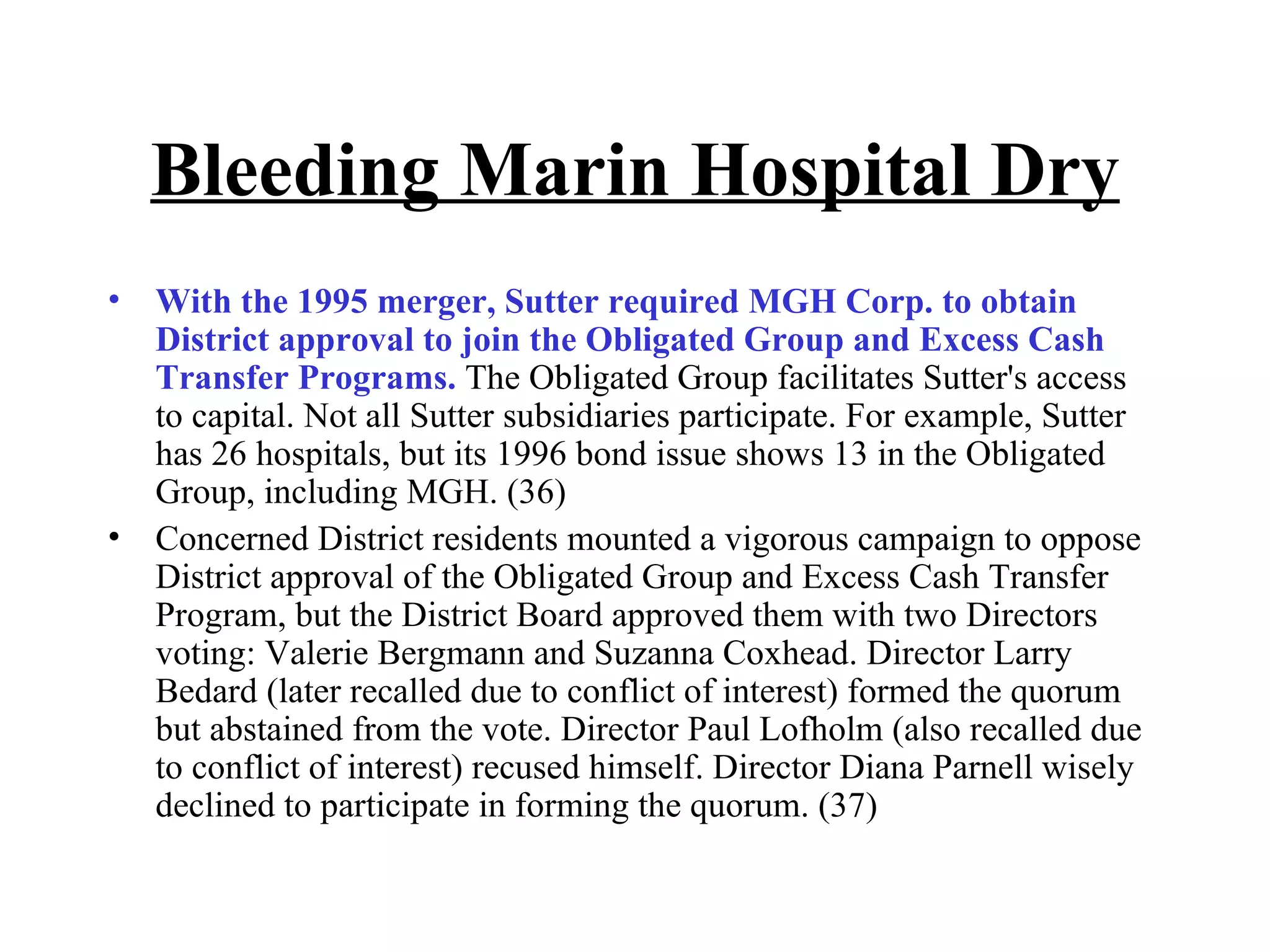 Bleeding Marin Hospital Dry With the 1995 merger, Sutter required MGH Corp. to obtain District approval to join the Obligated Group and Excess Cash Transfer Programs.  The Obligated Group facilitates Sutter's access to capital. Not all Sutter subsidiaries participate. For example, Sutter has 26 hospitals, but its 1996 bond issue shows 13 in the Obligated Group, including MGH. (36)  Concerned District residents mounted a vigorous campaign to oppose District approval of the Obligated Group and Excess Cash Transfer Program, but the District Board approved them with two Directors voting: Valerie Bergmann and Suzanna Coxhead. Director Larry Bedard (later recalled due to conflict of interest) formed the quorum but abstained from the vote. Director Paul Lofholm (also recalled due to conflict of interest) recused himself. Director Diana Parnell wisely declined to participate in forming the quorum. (37) 