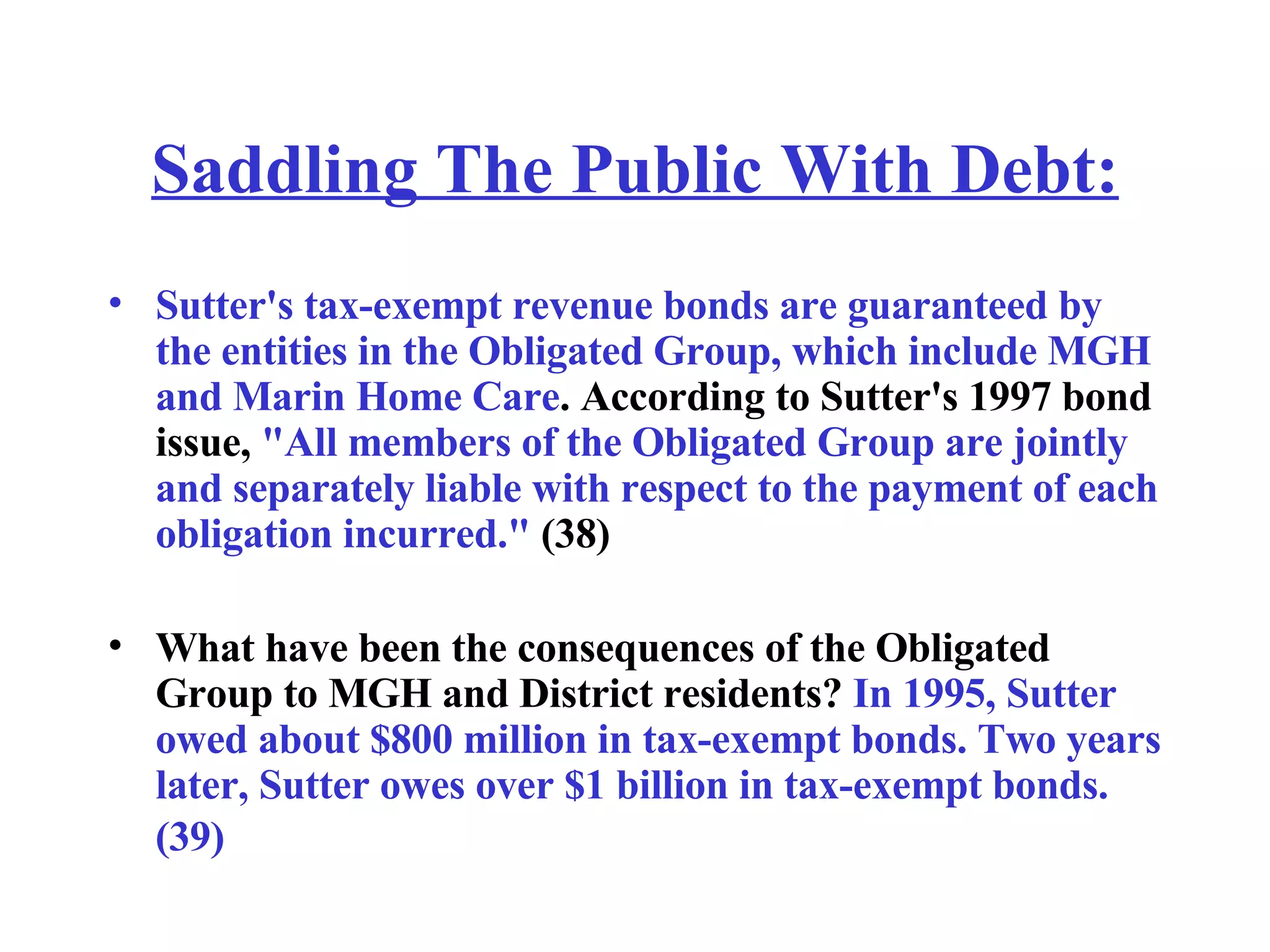 Saddling The Public With Debt: Sutter's tax-exempt revenue bonds are guaranteed by the entities in the Obligated Group, which include MGH and Marin Home Care . According to Sutter's 1997 bond issue,  &quot;All members of the Obligated Group are jointly and separately liable with respect to the payment of each obligation incurred.&quot;  (38) What have been the consequences of the Obligated Group to MGH and District residents?  In 1995, Sutter owed about $800 million in tax-exempt bonds. Two years later, Sutter owes over $1 billion in tax-exempt bonds. (39)   
