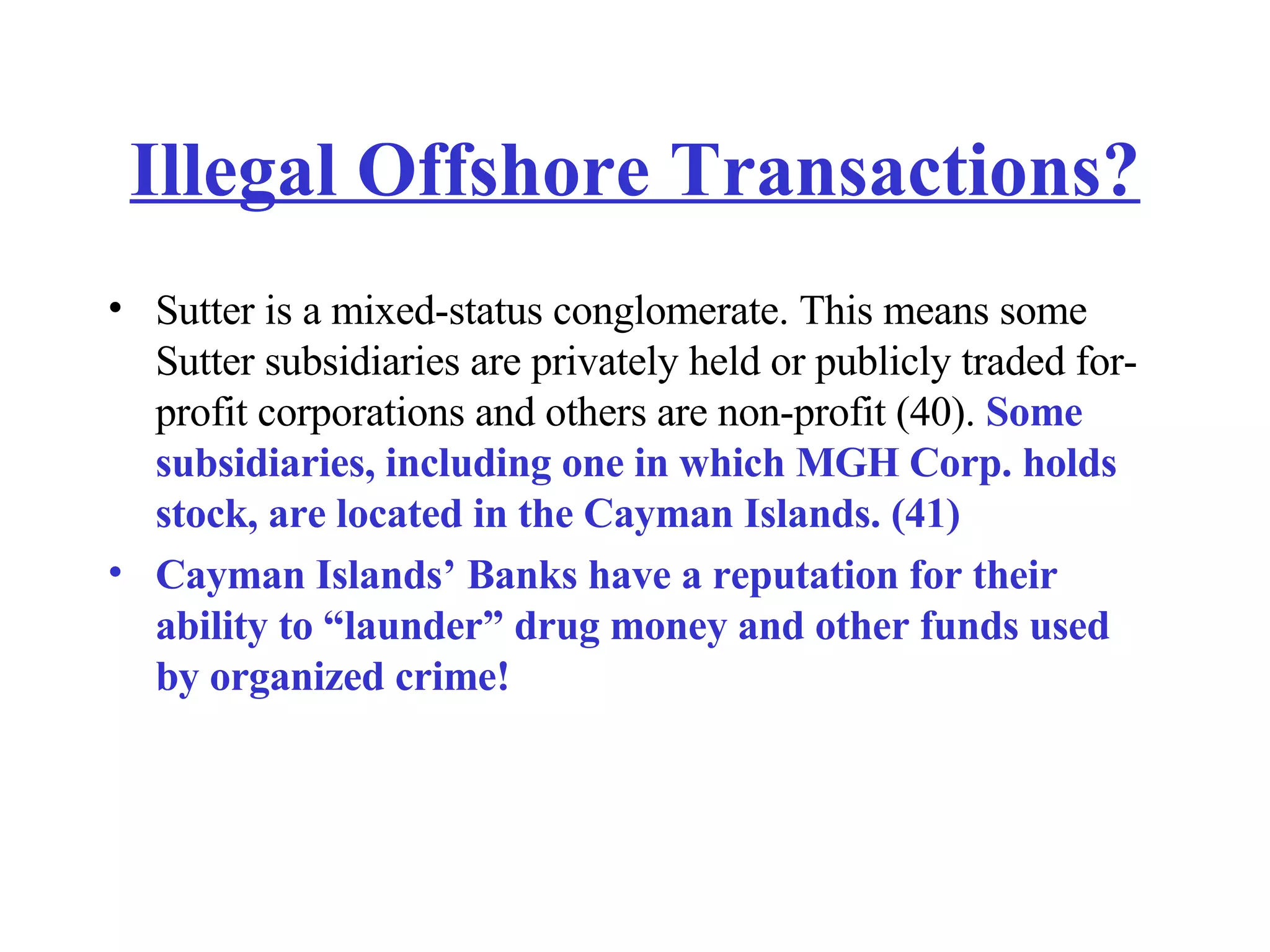 Illegal Offshore Transactions? Sutter is a mixed-status conglomerate. This means some Sutter subsidiaries are privately held or publicly traded for-profit corporations and others are non-profit (40).  Some subsidiaries, including one in which MGH Corp. holds stock, are located in the Cayman Islands. (41) Cayman Islands’ Banks have a reputation for their ability to “launder” drug money and other funds used by organized crime! 