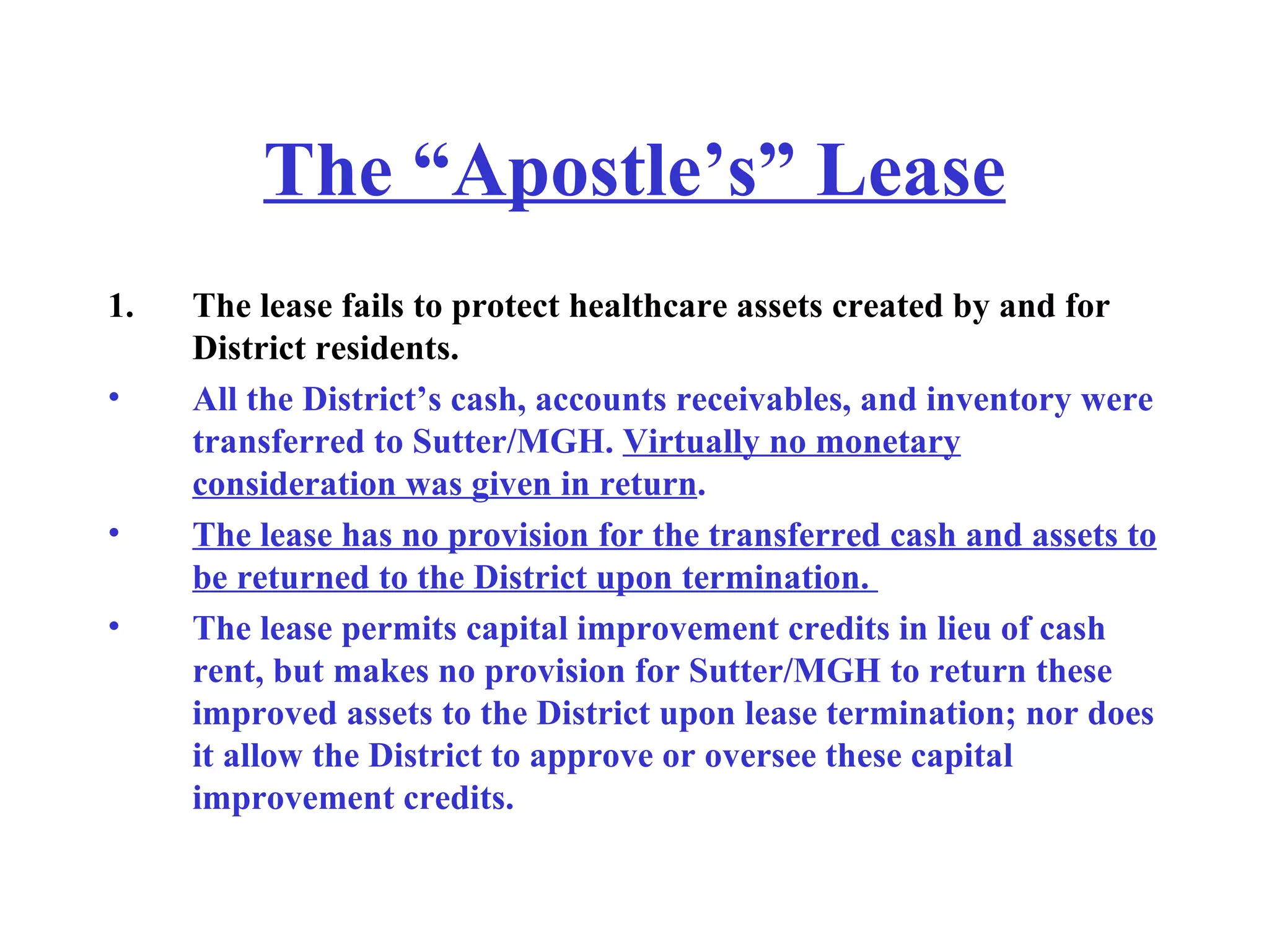 The “Apostle’s” Lease The lease fails to protect healthcare assets created by and for District residents. All the District’s cash, accounts receivables, and inventory were transferred to Sutter/MGH.  Virtually no monetary consideration was given in return .   The lease has no provision for the transferred cash and assets to be returned to the District upon termination.  The lease permits capital improvement credits in lieu of cash rent, but makes no provision for Sutter/MGH to return these improved assets to the District upon lease termination; nor does it allow the District to approve or oversee these capital improvement credits.  