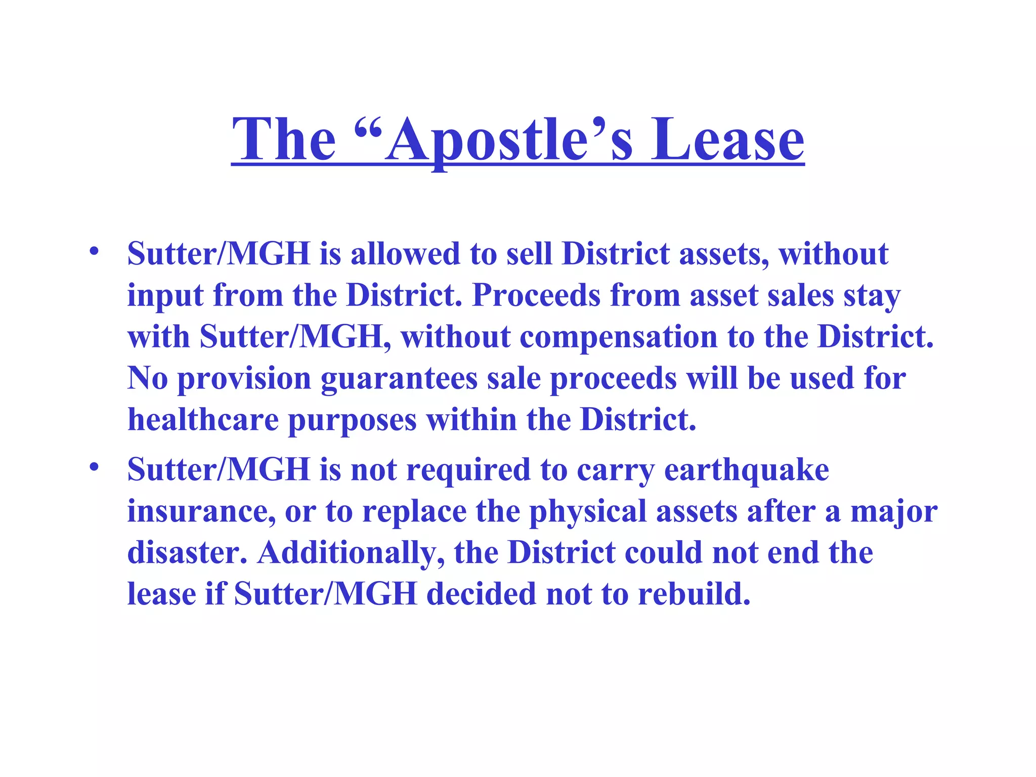 The “Apostle’s Lease Sutter/MGH is allowed to sell District assets, without input from the District. Proceeds from asset sales stay with Sutter/MGH, without compensation to the District. No provision guarantees sale proceeds will be used for healthcare purposes within the District.   Sutter/MGH is not required to carry earthquake insurance, or to replace the physical assets after a major disaster. Additionally, the District could not end the lease if Sutter/MGH decided not to rebuild. 
