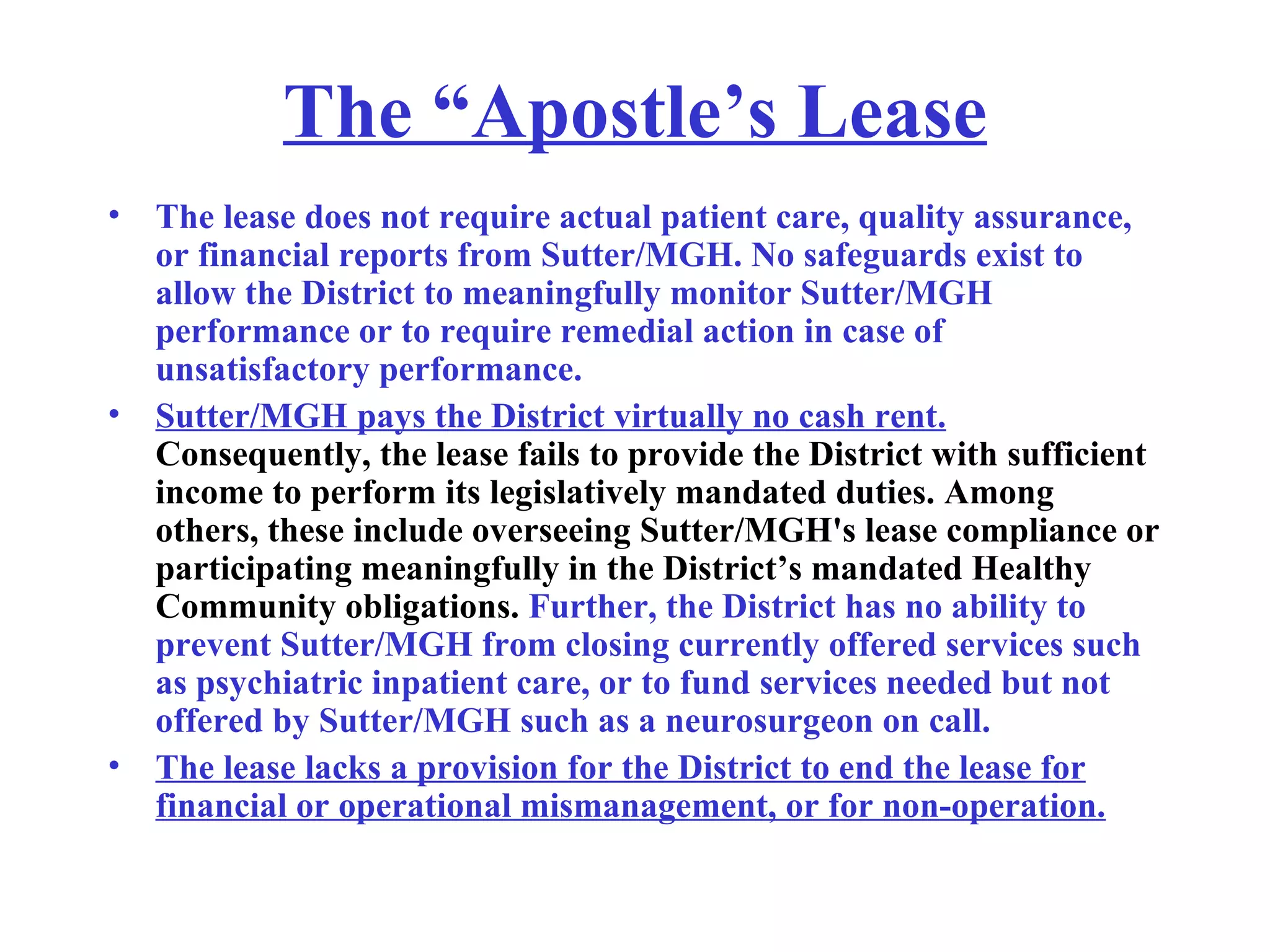 The “Apostle’s Lease The lease does not require actual patient care, quality assurance, or financial reports from Sutter/MGH. No safeguards exist to allow the District to meaningfully monitor Sutter/MGH performance or to require remedial action in case of unsatisfactory performance.  Sutter/MGH pays the District virtually no cash rent.  Consequently, the lease fails to provide the District with sufficient income to perform its legislatively mandated duties. Among others, these include overseeing Sutter/MGH's lease compliance or participating meaningfully in the District’s mandated Healthy Community obligations.  Further, the District has no ability to prevent Sutter/MGH from closing currently offered services such as psychiatric inpatient care, or to fund services needed but not offered by Sutter/MGH such as a neurosurgeon on call.   The lease lacks a provision for the District to end the lease for financial or operational mismanagement, or for non-operation. 