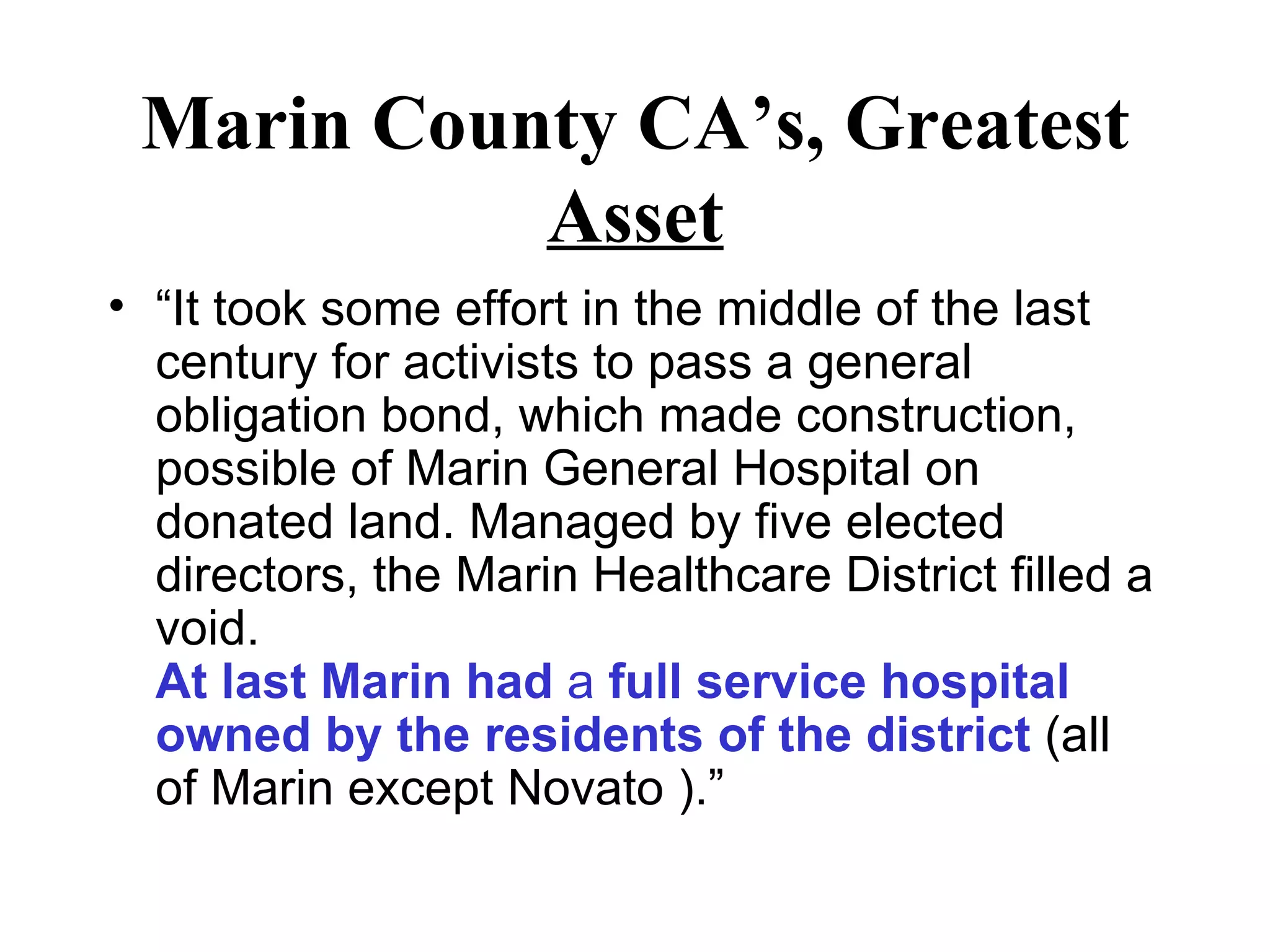 Marin County CA’s, Greatest  Asset “ It took some effort in the middle of the last century for activists to pass a general obligation bond, which made construction, possible of Marin General Hospital on donated land. Managed by five elected directors, the Marin Healthcare District filled a void.  At last Marin had  a  full service hospital owned by the residents of the district  (all of Marin except Novato ).” 