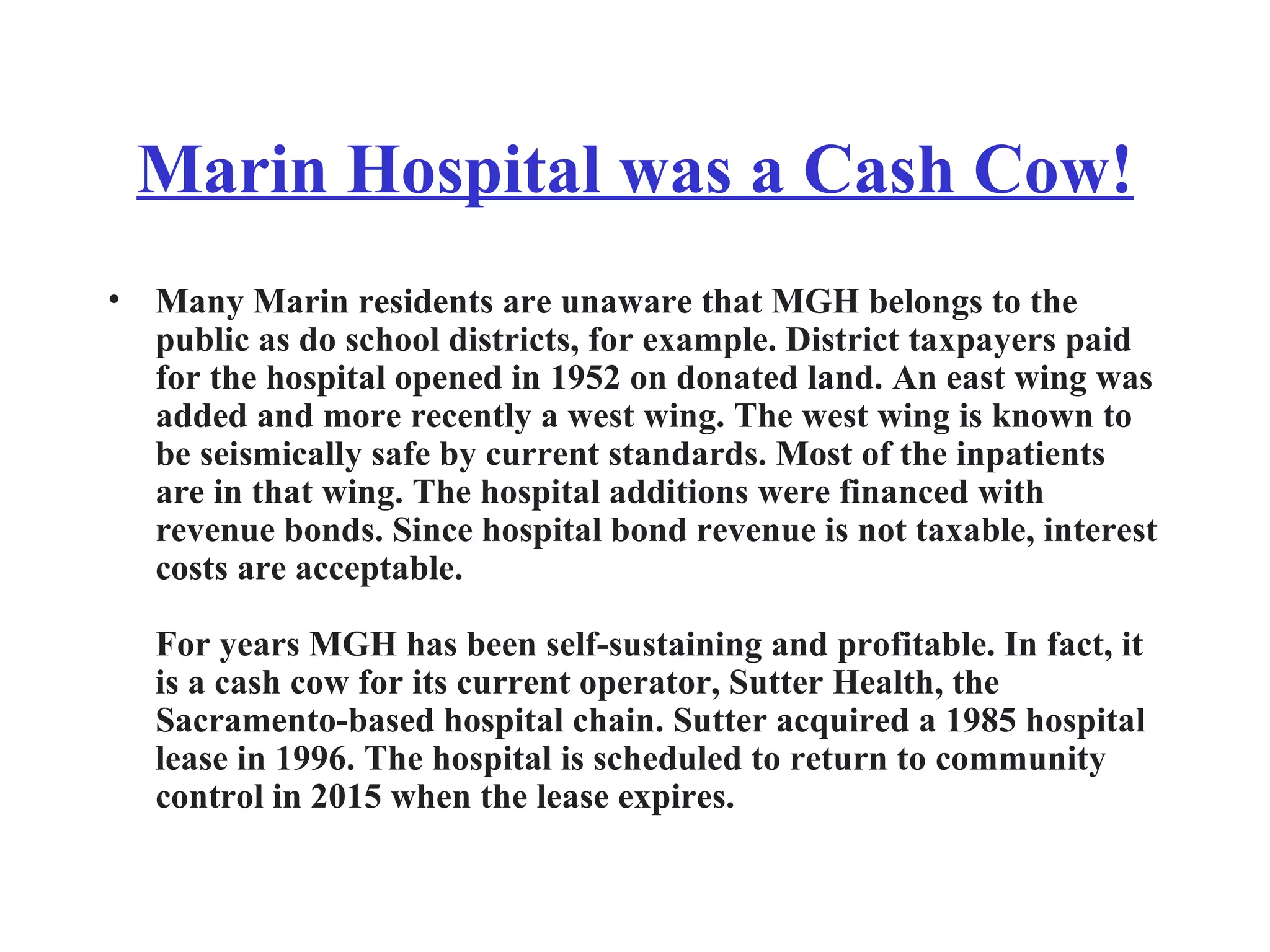 Marin Hospital was a Cash Cow! Many Marin residents are unaware that MGH belongs to the public as do school districts, for example. District taxpayers paid for the hospital opened in 1952 on donated land. An east wing was added and more recently a west wing. The west wing is known to be seismically safe by current standards. Most of the inpatients are in that wing. The hospital additions were financed with revenue bonds. Since hospital bond revenue is not taxable, interest costs are acceptable. For years MGH has been self-sustaining and profitable. In fact, it is a cash cow for its current operator, Sutter Health, the Sacramento-based hospital chain. Sutter acquired a 1985 hospital lease in 1996. The hospital is scheduled to return to community control in 2015 when the lease expires. 