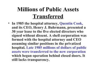 Millions of Public Assets  Transferred In 1985 the hospital attorney,  Quentin Cook,  and its CEO, Henry J. Buhrmann, presented a 30 year lease to the five elected directors who signed without dissent. A shell corporation was formed with the hospital attorney and CEO assuming similar positions in the privatized hospital.  Late 1985 millions of dollars of public assets were transferred to the new corporation  which began operation behind closed doors. It still lacks transparency. 