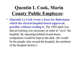 Quentin L Cook, Marin  County   Public Employee :  (Quentin L) Cook wrote a lease for Buhrmann which the elected hospital board approved, possibly without reading it . The 1985 pitch was that privatizing was necessary in order to "save" the hospital. By operating behind closed doors, competitors would be kept in the dark. (So would be the people who owned the hospital, the residents of the hospital district.) 