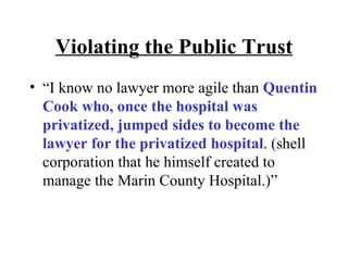 Violating the Public Trust “I know no lawyer more agile than  Quentin Cook who, once the hospital was privatized, jumped sides to become the lawyer for the privatized hospital . (shell corporation that he himself created to manage the Marin County Hospital.)” 