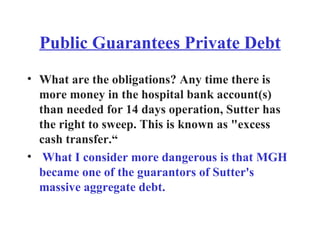 Public Guarantees Private Debt What are the obligations? Any time there is more money in the hospital bank account(s) than needed for 14 days operation, Sutter has the right to sweep. This is known as "excess cash transfer.“ What I consider more dangerous is that MGH became one of the guarantors of Sutter's massive aggregate debt. 