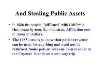 And Stealing Public Assets In 1986 the hospital "affiliated" with California Healthcare System, San Francisco.  Affiliation cost millions of dollars.  The 1985 lease is so loose that patient revenue can be used for anything and need not be returned. Some patient revenue even made it to the Cayman Islands on a one-way trip . 