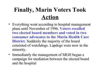 Finally, Marin Voters Took   Action Everything went according to hospital management plans until November of 1996.  Voters recalled two elected board members and voted in two consumer advocates to the Marin Health Care District . Suddenly the majority of the board consisted of watchdogs. Lapdogs were now in the minority.  Immediately the management of MGH began a campaign for mediation between the elected board and the hospital 