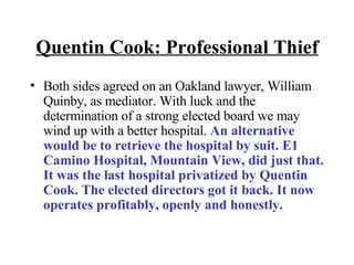 Quentin Cook: Professional Thief Both sides agreed on an Oakland lawyer, William Quinby, as mediator. With luck and the determination of a strong elected board we may wind up with a better hospital.  An alternative would be to retrieve the hospital by suit. E1 Camino Hospital, Mountain View, did just that. It was the last hospital privatized by Quentin Cook. The elected directors got it back. It now operates profitably, openly and honestly. 