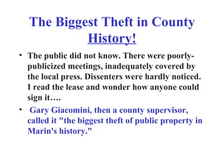 The Biggest Theft in County  History! The public did not know. There were poorly-publicized meetings, inadequately covered by the local press. Dissenters were hardly noticed. I read the lease and wonder how anyone could sign it….  Gary Giacomini, then a county supervisor, called it "the biggest theft of public property in Marin's history." 